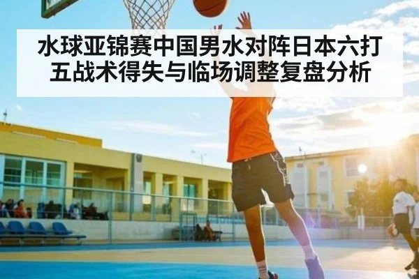 水球亚锦赛中国男水对阵日本六打五战术得失与临场调整复盘分析
